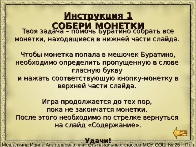 Инструкция 1 СОБЕРИ МОНЕТКИ Твоя задача – помочь Буратино собрать все монетки, находящиеся в нижней части слайда. Чтобы монетка попала в мешочек Буратино, необходимо определить пропущенную в слове гласную букву и нажать соответствующую кнопку-монетку в верхней части слайда. Игра продолжается до тех пор, пока не закончатся монетки. После этого необходимо по стрелке вернуться на слайд «Содержание». Удачи! 