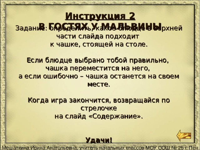 Инструкция 2 В ГОСТЯХ У МАЛЬВИНЫ Задание: определить, какое блюдце в верхней части слайда подходит к чашке, стоящей на столе. Если блюдце выбрано тобой правильно, чашка переместится на него, а если ошибочно – чашка останется на своем месте. Когда игра закончится, возвращайся по стрелочке на слайд «Содержание».  Удачи! 