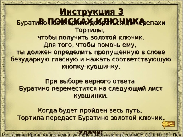 Инструкция 3 В ПОИСКАХ КЛЮЧИКА Буратино необходимо добраться до черепахи Тортилы, чтобы получить золотой ключик. Для того, чтобы помочь ему, ты должен определить пропущенную в слове безударную гласную и нажать соответствующую кнопку-кувшинку. При выборе верного ответа Буратино переместится на следующий лист кувшинки. Когда будет пройден весь путь, Тортила передаст Буратино золотой ключик. Удачи! 