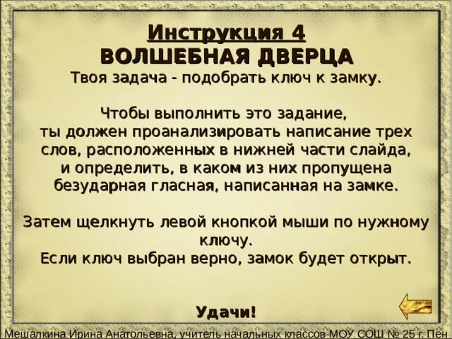 Инструкция 4 ВОЛШЕБНАЯ ДВЕРЦА Твоя задача - подобрать ключ к замку. Чтобы выполнить это задание, ты должен проанализировать написание трех слов, расположенных в нижней части слайда, и определить, в каком из них пропущена безударная гласная, написанная на замке. Затем щелкнуть левой кнопкой мыши по нужному ключу. Если ключ выбран верно, замок будет открыт. Удачи! 