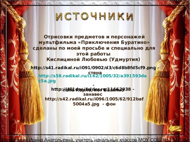 Отрисовки предметов и персонажей мультфильма «Приключения Буратино» сделаны по моей просьбе и специально для этой работы Кислициной Любовью (Удмуртия) http://s41.radikal.ru/i091/0902/d3/c6d8b8fd5cf9.png - стена http://s58.radikal.ru/i162/1005/32/a391593dac5a.jpg - папа Карло, кот Базилио http://if01der.ifolder.ru/11662938  - занавес http://s42.radikal.ru/i096/1005/62/912baf5004a5.jpg - фон 