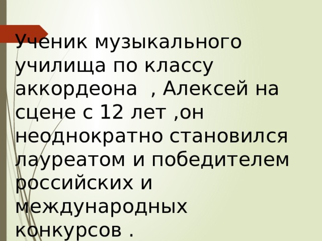 Ученик музыкального училища по классу аккордеона , Алексей на сцене с 12 лет ,он неоднократно становился лауреатом и победителем российских и международных конкурсов . 