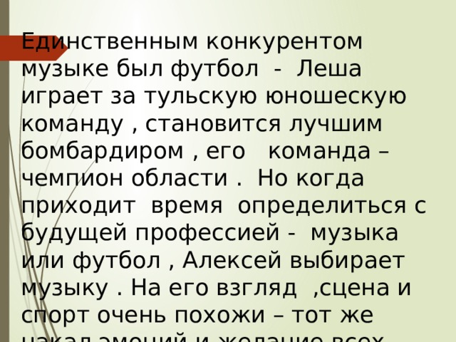 Единственным конкурентом музыке был футбол - Леша играет за тульскую юношескую команду , становится лучшим бомбардиром , его команда – чемпион области . Но когда приходит время определиться с будущей профессией - музыка или футбол , Алексей выбирает музыку . На его взгляд ,сцена и спорт очень похожи – тот же накал эмоций и желание всех победить. 