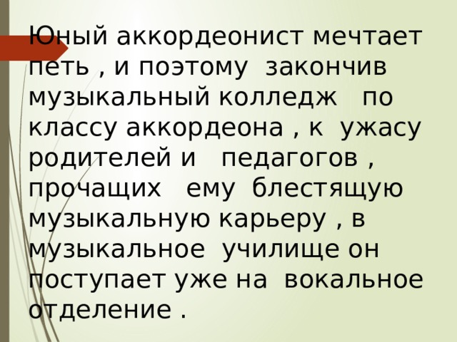 Юный аккордеонист мечтает петь , и поэтому закончив музыкальный колледж по классу аккордеона , к ужасу родителей и педагогов , прочащих ему блестящую музыкальную карьеру , в музыкальное училище он поступает уже на вокальное отделение . 