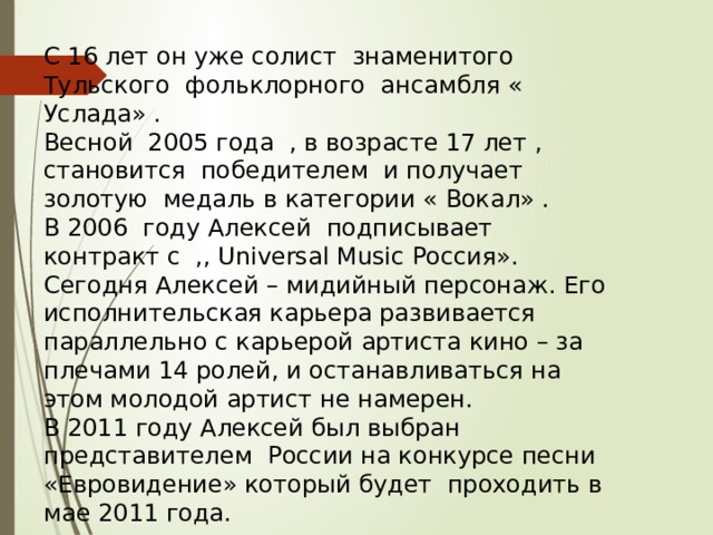 С 16 лет он уже солист знаменитого Тульского фольклорного ансамбля « Услада» . Весной 2005 года , в возрасте 17 лет , становится победителем и получает золотую медаль в категории « Вокал» . В 2006 году Алексей подписывает контракт с ,, Universal Music Россия». Сегодня Алексей – мидийный персонаж. Его исполнительская карьера развивается параллельно с карьерой артиста кино – за плечами 14 ролей, и останавливаться на этом молодой артист не намерен. В 2011 году Алексей был выбран представителем России на конкурсе песни «Евровидение» который будет проходить в мае 2011 года. 