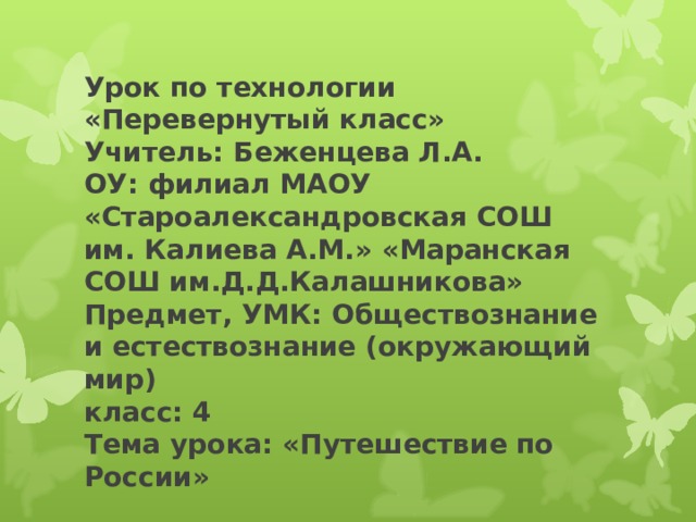 Урок по технологии «Перевернутый класс»  Учитель: Беженцева Л.А.  ОУ: филиал МАОУ «Староалександровская СОШ им. Калиева А.М.» «Маранская СОШ им.Д.Д.Калашникова»  Предмет, УМК: Обществознание и естествознание (окружающий мир)  класс: 4  Тема урока: «Путешествие по России» 