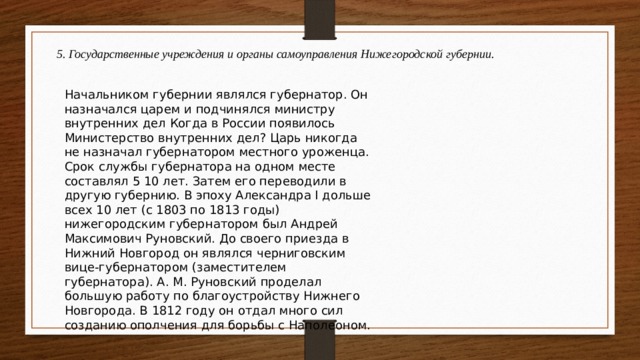 5. Государственные учреждения и органы самоуправления Нижегородской губернии.  Начальником губернии являлся губернатор. Он назначался царем и подчинялся министру внутренних дел Когда в России появилось Министерство внутренних дел? Царь никогда не назначал губернатором местного уроженца. Срок службы губернатора на одном месте составлял 5 10 лет. Затем его переводили в другую губернию. В эпоху Александра I дольше всех 10 лет (с 1803 по 1813 годы) нижегородским губернатором был Андрей Максимович Руновский. До своего приезда в Нижний Новгород он являлся черниговским вице-губернатором (заместителем губернатора). А. М. Руновский проделал большую работу по благоустройству Нижнего Новгорода. В 1812 году он отдал много сил созданию ополчения для борьбы с Наполеоном. 