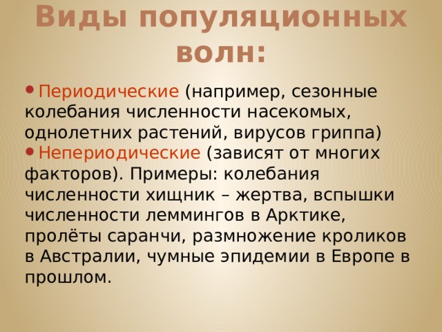Виды популяционных волн: Периодические (например, сезонные колебания численности насекомых, однолетних растений, вирусов гриппа) Непериодические (зависят от многих факторов). Примеры: колебания численности хищник – жертва, вспышки численности леммингов в Арктике, пролёты саранчи, размножение кроликов в Австралии, чумные эпидемии в Европе в прошлом. 