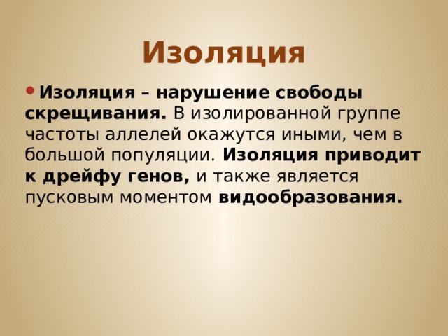 Изоляция Изоляция – нарушение свободы скрещивания. В изолированной группе частоты аллелей окажутся иными, чем в большой популяции. Изоляция приводит к дрейфу генов, и также является  пусковым моментом видообразования. 