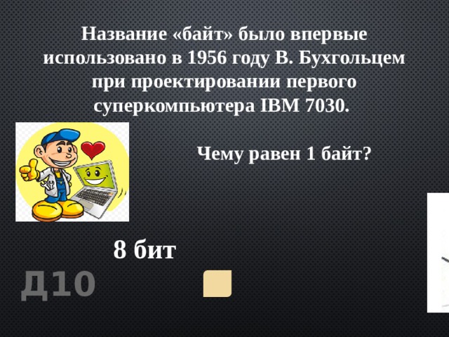 Название «байт» было впервые использовано в 1956 году В. Бухгольцем при проектировании первого суперкомпьютера IBM 7030.   Чему равен 1 байт? 8 бит Д10 