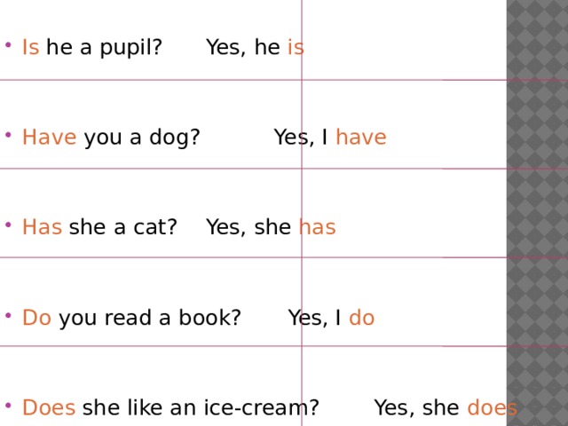 Is he a pupil?    Yes, he is Have you a dog?   Yes, I have Has she a cat?    Yes, she has Do you read a book?   Yes, I do Does she like an ice-cream? Yes, she does 