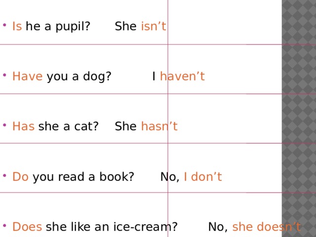 Is he a pupil?    She isn’t Have you a dog?   I haven’t Has she a cat?    She hasn’t Do you read a book?   No, I don’t Does she like an ice-cream? No, she doesn’t 