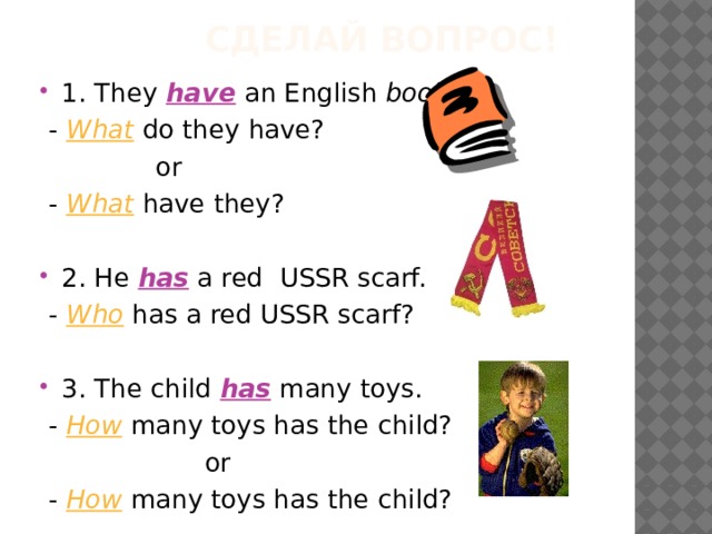  Сделай вопрос! 1. They have an English book .  - What do they have?  or  -  What have they? 2. He has a red USSR scarf.  - Who has a red USSR scarf? 3. The child has many toys.  - How many toys has the child?  or  - How many toys has the child? 