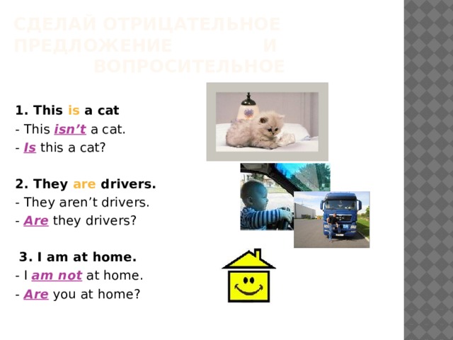 Сделай отрицательное предложение     и     вопросительное   1 . This is a cat   - This isn’t a cat.   -  Is this a cat?   2 . They are drivers.   - They aren’t drivers.   - Are they drivers?   3. I am at home.   - I am not  at home.   - Are you at home? 