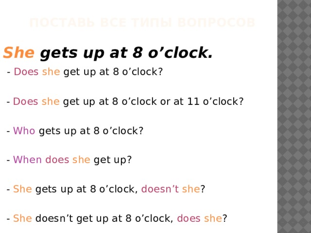  Поставь все типы вопросов She gets up at 8 o’clock.  - Does  she get up at 8 o’clock?  - Does  she get up at 8 o’clock or at 11 o’clock?  - Who gets up at 8 o’clock?  - When  does  she get up?  - She gets up at 8 o’clock, doesn’t  she ?  - She doesn’t get up at 8 o’clock, does  she ? 
