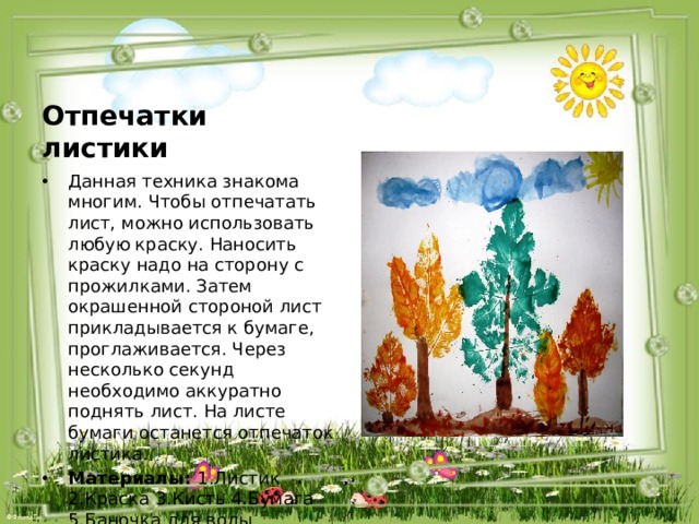 Отпечатки листики Данная техника знакома многим. Чтобы отпечатать лист, можно использовать любую краску. Наносить краску надо на сторону с прожилками. Затем окрашенной стороной лист прикладывается к бумаге, проглаживается. Через несколько секунд необходимо аккуратно поднять лист. На листе бумаги останется отпечаток листика. Материалы:  1.Листик 2.Краска 3.Кисть 4.Бумага 5.Баночка для воды 