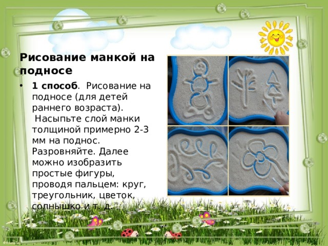 Рисование манкой на подносе 1 способ .  Рисование на подносе (для детей раннего возраста).  Насыпьте слой манки толщиной примерно 2-3 мм на поднос. Разровняйте. Далее можно изобразить простые фигуры, проводя пальцем: круг, треугольник, цветок, солнышко и т. д. 