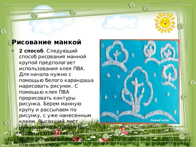 Рисование манкой 2 способ . Следующий способ рисования манной крупой предполагает использования клея ПВА. Для начала нужно с помощью белого карандаша нарисовать рисунок. С помощью клея ПВА прорисовать контуры рисунка. Берем манную крупу и рассыпаем по рисунку, с уже нанесенным клеем. Высохший лист нужно легко встряхнуть, чтобы не приклеенные крупинки осыпались. Вот, что получилось! 