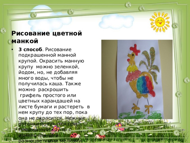 Рисование цветной манкой 3 способ . Рисование подкрашенной манной крупой. Окрасить манную крупу  можно зеленкой, йодом, но, не добавляя много воды, чтобы не получилась каша. Также можно  раскрошить  грифель простого или цветных карандашей на листе бумаги и растереть  в нем крупу до тех пор, пока она не окрасится. Нежные оттенки получатся при смешивании крупы с измельченными разноцветными мелками. Еще можно слегка обжарить манку на сковороде. 