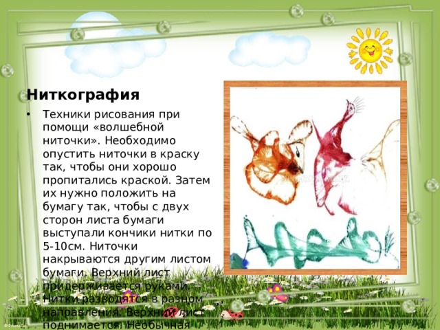 Ниткография Техники рисования при помощи «волшебной ниточки». Необходимо опустить ниточки в краску так, чтобы они хорошо пропитались краской. Затем их нужно положить на бумагу так, чтобы с двух сторон листа бумаги выступали кончики нитки по 5-10см. Ниточки накрываются другим листом бумаги. Верхний лист придерживается руками. Нитки разводятся в разном направления. Верхний лист поднимается. Необычная картинка готова. 