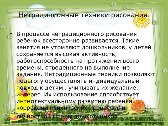Нетрадиционные техники рисования. В процессе нетрадиционного рисования ребёнок всесторонне развивается. Такие занятия не утомляют дошкольников, у детей сохраняется высокая активность, работоспособность на протяжении всего времени, отведенного на выполнение задания. Нетрадиционные техники позволяют педагогу осуществлять индивидуальный подход к детям , учитывать их желание, интерес. Их использование способствует интеллектуальному развитию ребенка, коррекции психических процессов и личностной сферы дошкольников . 