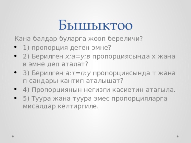 Бышыктоо Кана балдар буларга жооп береличи? 1) пропорция деген эмне? 2) Берилген х:а=у:в пропорциясында х жана в эмне деп аталат? 3) Берилген а:т=п:у пропорциясында т жана п сандары кантип аталышат? 4) Пропорциянын негизги касиетин атагыла. 5) Туура жана туура эмес пропорцияларга мисалдар келтиргиле. 