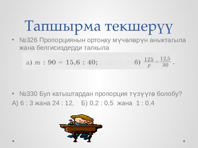 Тапшырма текшерүү № 326 Пропорциянын ортоңку мүчөлөрүн аныктагыла жана белгисиздерди тапкыла № 330 Бул катыштардан пропорция түзүүгө болобу? А) 6 : 3 жана 24 : 12,  Б) 0,2 : 0,5 жана 1 : 0,4 