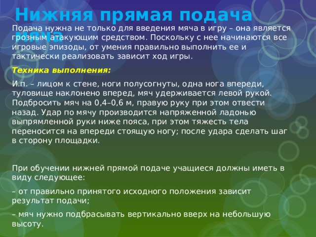 Нижняя прямая подача мяча Подача нужна не только для введения мяча в игру – она является грозным атакующим средством. Поскольку с нее начинаются все игровые эпизоды, от умения правильно выполнить ее и тактически реализовать зависит ход игры. Техника выполнения: И.п. – лицом к стене, ноги полусогнуты, одна нога впереди, туловище наклонено вперед, мяч удерживается левой рукой. Подбросить мяч на 0,4–0,6 м, правую руку при этом отвести назад. Удар по мячу производится напряженной ладонью выпрямленной руки ниже пояса, при этом тяжесть тела переносится на впереди стоящую ногу; после удара сделать шаг в сторону площадки. При обучении нижней прямой подаче учащиеся должны иметь в виду следующее: – от правильно принятого исходного положения зависит результат подачи; – мяч нужно подбрасывать вертикально вверх на небольшую высоту. 