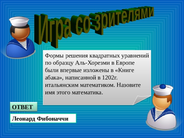 Формы решения квадратных уравнений по образцу Аль-Хорезми в Европе были впервые изложены в «Книге абака», написанной в 1202г. итальянским математиком. Назовите имя этого математика. ОТВЕТ Леонард Фибоначчи