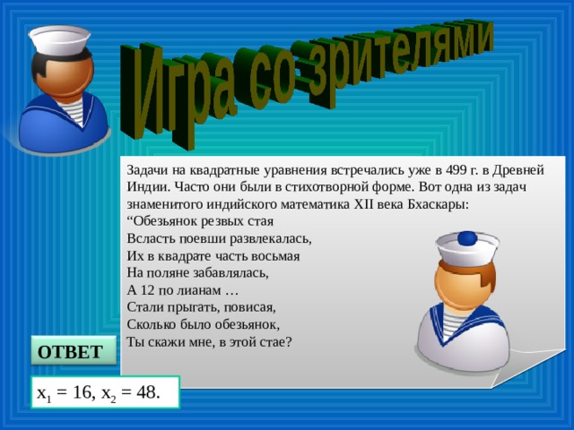Задачи на квадратные уравнения встречались уже в 499 г. в Древней Индии. Часто они были в стихотворной форме. Вот одна из задач знаменитого индийского математика XII века Бхаскары: “ Обезьянок резвых стая  Вcласть поевши развлекалась,  Их в квадрате часть восьмая  На поляне забавлялась,  А 12 по лианам …  Стали прыгать, повисая,  Сколько было обезьянок,  Ты скажи мне, в этой стае? ОТВЕТ x 1 = 16, x 2 = 48.