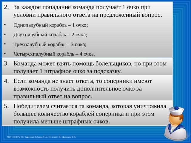 За каждое попадание команда получает 1 очко при условии правильного ответа на предложенный вопрос. Однопалубный корабль – 1 очко; Двухпалубный корабль – 2 очка; Трехпалубный корабль – 3 очка; Четырехпалубный корабль – 4 очка. Команда может взять помощь болельщиков, но при этом получает 1 штрафное очко за подсказку. Если команда не знает ответа, то соперники имеют возможность получить дополнительное очко за правильный ответ на вопрос. Победителем считается та команда, которая уничтожила большее количество кораблей соперника и при этом получила меньше штрафных очков.