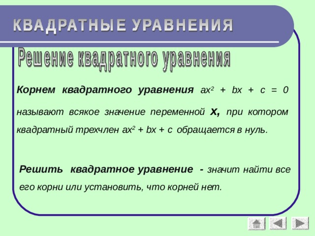 Корнем квадратного уравнения  ax 2 + bx + c = 0 называют всякое значение переменной х, при котором квадратный трехчлен ax 2 + bx + c  обращается в нуль. Решить квадратное уравнение - значит найти все его корни или установить, что корней нет.