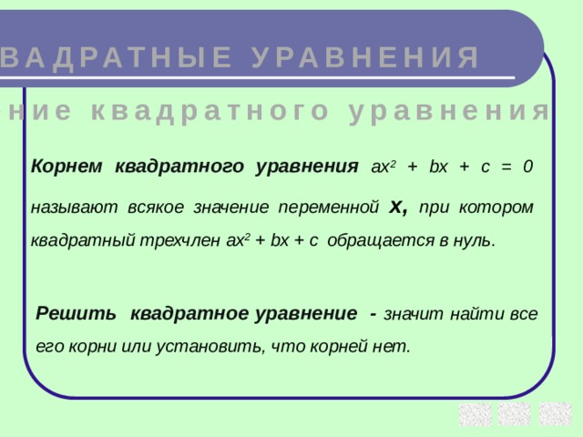 КВАДРАТНЫЕ УРАВНЕНИЯ Решение квадратного уравнения Корнем квадратного уравнения  ax 2 + bx + c = 0 называют всякое значение переменной х, при котором квадратный трехчлен ax 2 + bx + c  обращается в нуль. Решить квадратное уравнение - значит найти все его корни или установить, что корней нет.
