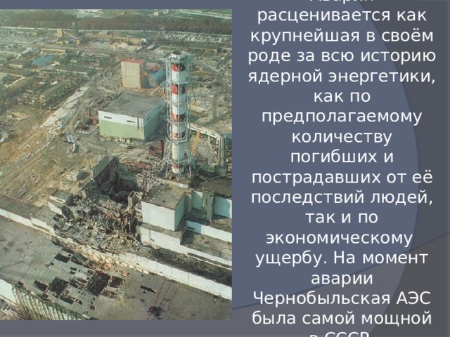 Авария расценивается как крупнейшая в своём роде за всю историю ядерной энергетики, как по предполагаемому количеству погибших и пострадавших от её последствий людей, так и по экономическому ущербу. На момент аварии Чернобыльская АЭС была самой мощной в СССР. 
