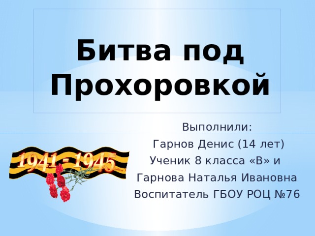   Битва под Прохоровкой   Выполнили:  Гарнов Денис (14 лет) Ученик 8 класса «В» и Гарнова Наталья Ивановна Воспитатель ГБОУ РОЦ №76 