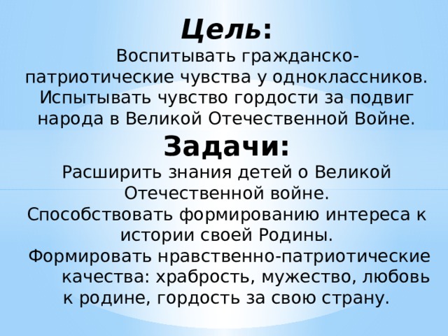 Цель :   Воспитывать гражданско-патриотические чувства у одноклассников. Испытывать чувство гордости за подвиг народа в Великой Отечественной Войне.  Задачи:  Расширить знания детей о Великой Отечественной войне.  Способствовать формированию интереса к истории своей Родины.  Формировать нравственно-патриотические качества: храбрость, мужество, любовь к родине, гордость за свою страну.   