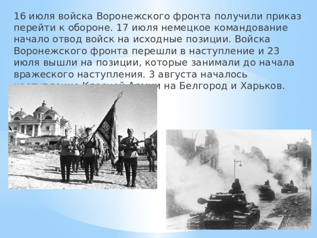 16 июля войска Воронежского фронта получили приказ перейти к обороне. 17 июля немецкое командование начало отвод войск на исходные позиции. Войска Воронежского фронта перешли в наступление и 23 июля вышли на позиции, которые занимали до начала вражеского наступления. 3 августа началось наступление Красной Армии на Белгород и Харьков. 