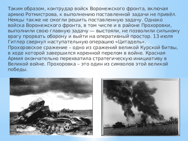 Таким образом, контрудар войск Воронежского фронта, включая армию Ротмистрова, к выполнению поставленной задачи не привёл. Немцы также не смогли решить поставленную задачу. Однако войска Воронежского фронта, в том числе и в районе Прохоровки, выполнили свою главную задачу — выстояли, не позволили сильному врагу прорвать оборону и выйти на оперативный простор. 13 июля Гитлер свернул наступательную операцию «Цитадель». Прохоровское сражение – одно из сражений великой Курской битвы, в ходе которой завершился коренной перелом в войне. Красная Армия окончательно перехватила стратегическую инициативу в Великой войне. Прохоровка – это один из символов этой великой победы. 