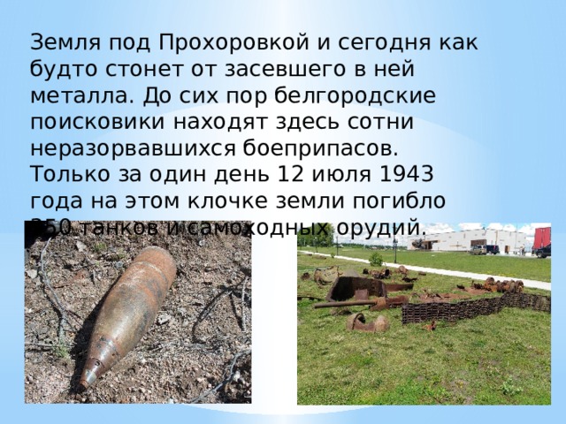 Земля под Прохоровкой и сегодня как будто стонет от засевшего в ней металла. До сих пор белгородские поисковики находят здесь сотни неразорвавшихся боеприпасов. Только за один день 12 июля 1943 года на этом клочке земли погибло 350 танков и самоходных орудий. 