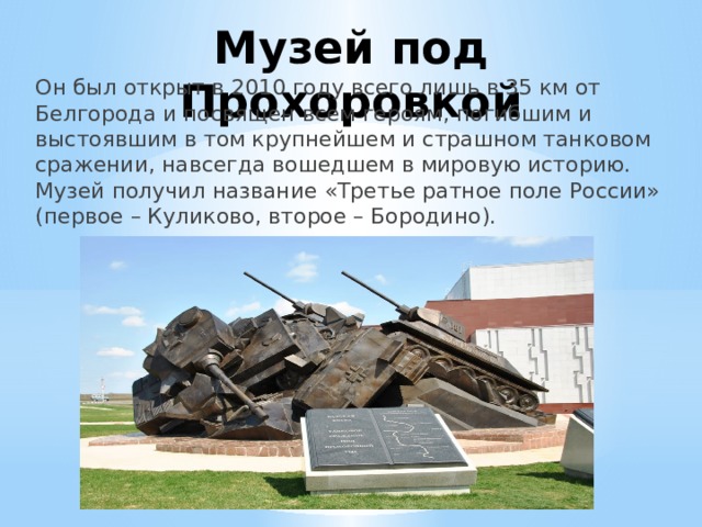 Музей под Прохоровкой Он был открыт в 2010 году всего лишь в 35 км от Белгорода и посвящен всем героям, погибшим и выстоявшим в том крупнейшем и страшном танковом сражении, навсегда вошедшем в мировую историю. Музей получил название «Третье ратное поле России» (первое – Куликово, второе – Бородино). 