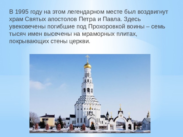 В 1995 году на этом легендарном месте был воздвигнут храм Святых апостолов Петра и Павла. Здесь увековечены погибшие под Прохоровкой воины – семь тысяч имен высечены на мраморных плитах, покрывающих стены церкви. 