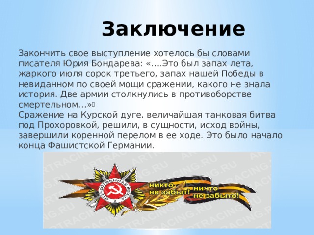 Заключение Закончить свое выступление хотелось бы словами писателя Юрия Бондарева: «….Это был запах лета, жаркого июля сорок третьего, запах нашей Победы в невиданном по своей мощи сражении, какого не знала история. Две армии столкнулись в противоборстве смертельном…»   Сражение на Курской дуге, величайшая танковая битва под Прохоровкой, решили, в сущности, исход войны, завершили коренной перелом в ее ходе. Это было начало конца Фашистской Германии. 