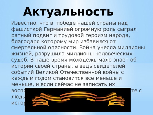 Актуальность  Известно, что в победе нашей страны над фашисткой Германией огромную роль сыграл ратный подвиг и трудовой героизм народа, благодаря которому мир избавился от смертельной опасности. Война унесла миллионы жизней, разрушила миллионы человеческих судеб. В наше время молодежь мало знает об истории своей страны, а ведь свидетелей событий Великой Отечественной войны с каждым годом становится все меньше и меньше, и если сейчас не записать их воспоминания, то они просто исчезнут вместе с людьми, не оставив заслуженного следа в истории. 