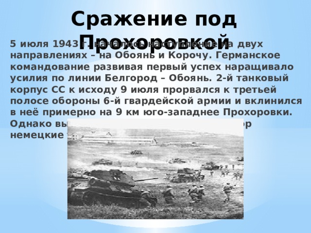 Сражение под Прохоровкой 5 июля 1943 г. началось наступление на двух направлениях – на Обоянь и Корочу. Германское командование развивая первый успех наращивало усилия по линии Белгород – Обоянь. 2-й танковый корпус СС к исходу 9 июля прорвался к третьей полосе обороны 6-й гвардейской армии и вклинился в неё примерно на 9 км юго-западнее Прохоровки. Однако вырваться на оперативный простор немецкие танки не смогли. 
