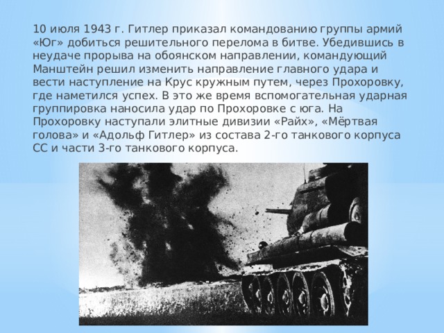 10 июля 1943 г. Гитлер приказал командованию группы армий «Юг» добиться решительного перелома в битве. Убедившись в неудаче прорыва на обоянском направлении, командующий Манштейн решил изменить направление главного удара и вести наступление на Крус кружным путем, через Прохоровку, где наметился успех. В это же время вспомогательная ударная группировка наносила удар по Прохоровке с юга. На Прохоровку наступали элитные дивизии «Райх», «Мёртвая голова» и «Адольф Гитлер» из состава 2-го танкового корпуса СС и части 3-го танкового корпуса. 