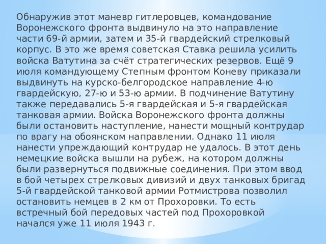 Обнаружив этот маневр гитлеровцев, командование Воронежского фронта выдвинуло на это направление части 69-й армии, затем и 35-й гвардейский стрелковый корпус. В это же время советская Ставка решила усилить войска Ватутина за счёт стратегических резервов. Ещё 9 июля командующему Степным фронтом Коневу приказали выдвинуть на курско-белгородское направление 4-ю гвардейскую, 27-ю и 53-ю армии. В подчинение Ватутину также передавались 5-я гвардейская и 5-я гвардейская танковая армии. Войска Воронежского фронта должны были остановить наступление, нанести мощный контрудар по врагу на обоянском направлении. Однако 11 июля нанести упреждающий контрудар не удалось. В этот день немецкие войска вышли на рубеж, на котором должны были развернуться подвижные соединения. При этом ввод в бой четырех стрелковых дивизий и двух танковых бригад 5-й гвардейской танковой армии Ротмистрова позволил остановить немцев в 2 км от Прохоровки. То есть встречный бой передовых частей под Прохоровкой начался уже 11 июля 1943 г. 
