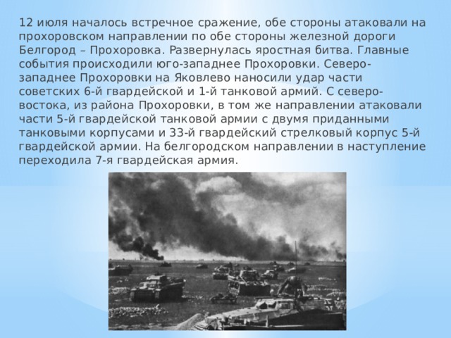 12 июля началось встречное сражение, обе стороны атаковали на прохоровском направлении по обе стороны железной дороги Белгород – Прохоровка. Развернулась яростная битва. Главные события происходили юго-западнее Прохоровки. Северо-западнее Прохоровки на Яковлево наносили удар части советских 6-й гвардейской и 1-й танковой армий. С северо-востока, из района Прохоровки, в том же направлении атаковали части 5-й гвардейской танковой армии с двумя приданными танковыми корпусами и 33-й гвардейский стрелковый корпус 5-й гвардейской армии. На белгородском направлении в наступление переходила 7-я гвардейская армия. 