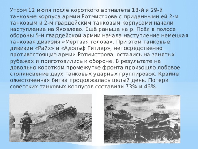 Утром 12 июля после короткого артналёта 18-й и 29-й танковые корпуса армии Ротмистрова с приданными ей 2-м танковым и 2-м гвардейским танковым корпусами начали наступление на Яковлево. Ещё раньше на р. Псёл в полосе обороны 5-й гвардейской армии начала наступление немецкая танковая дивизия «Мёртвая голова». При этом танковые дивизии «Райх» и «Адольф Гитлер», непосредственно противостоящие армии Ротмистрова, остались на занятых рубежах и приготовились к обороне. В результате на довольно коротком промежутке фронта произошло лобовое столкновение двух танковых ударных группировок. Крайне ожесточенная битва продолжалась целый день. Потери советских танковых корпусов составили 73% и 46%. 