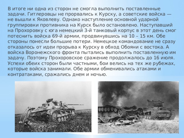 В итоге ни одна из сторон не смогла выполнить поставленные задачи. Гитлеровцы не прорвались к Курску, а советские войска — не вышли к Яковлеву. Однако наступление основной ударной группировки противника на Курск было остановлено. Наступавший на Прохоровку с юга немецкий 3-й танковый корпус в этот день смог потеснить войска 69-й армии, продвинувшись на 10 – 15 км. Обе стороны понесли большие потери. Немецкое командование не сразу отказалось от идеи прорыва к Курску в обход Обояни с востока. А войска Воронежского фронта пытались выполнить поставленную им задачу. Поэтому Прохоровское сражение продолжалось до 16 июля. Успехи обеих сторон были частными, бои велись на тех же рубежах, которые войска занимали. Обе армии обменивались атаками и контратаками, сражались днем и ночью. 