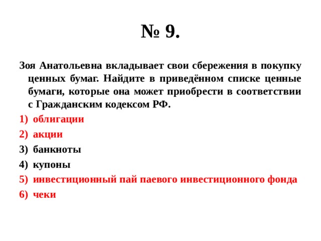 № 9. Зоя Анатольевна вкладывает свои сбережения в покупку ценных бумаг. Найдите в приведённом списке ценные бумаги, которые она может приобрести в соответствии с Гражданским кодексом РФ. облигации акции банкноты купоны инвестиционный пай паевого инвестиционного фонда чеки 